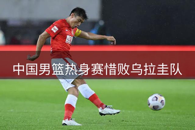 中国男篮热身赛惜败乌拉圭队