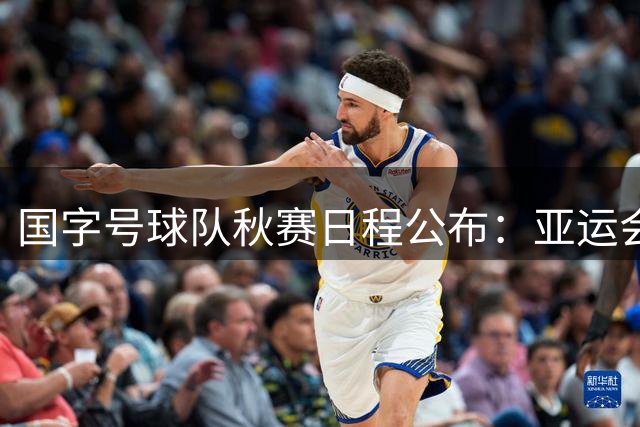 国字号球队秋赛日程公布：亚运会与热身赛安排揭晓
