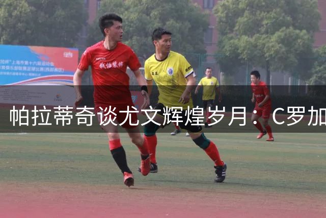 帕拉蒂奇谈尤文辉煌岁月：C罗加盟成就品牌巅峰