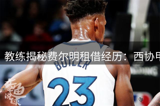 教练揭秘费尔明租借经历：西协甲历练塑造非凡品格