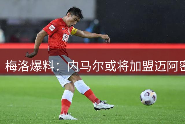 梅洛爆料：内马尔或将加盟迈阿密国际与梅西苏神再续前缘