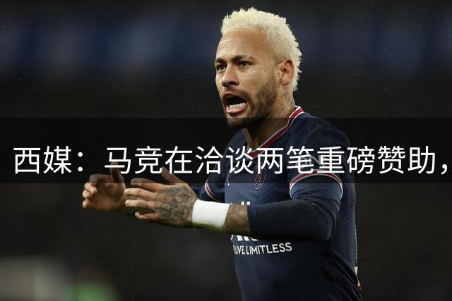 西媒：马竞在洽谈两笔重磅赞助，其中一笔赞助来自一家韩国企业